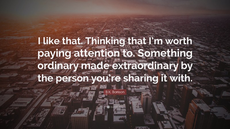 B.K. Borison Quote: “I like that. Thinking that I’m worth paying attention to. Something ordinary made extraordinary by the person you’re sharing it with.”