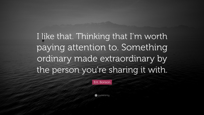 B.K. Borison Quote: “I like that. Thinking that I’m worth paying attention to. Something ordinary made extraordinary by the person you’re sharing it with.”