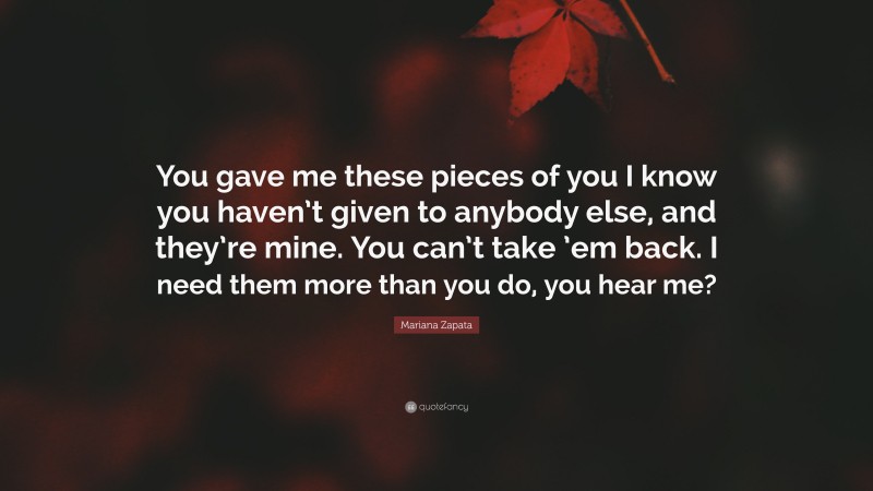 Mariana Zapata Quote: “You gave me these pieces of you I know you haven’t given to anybody else, and they’re mine. You can’t take ’em back. I need them more than you do, you hear me?”