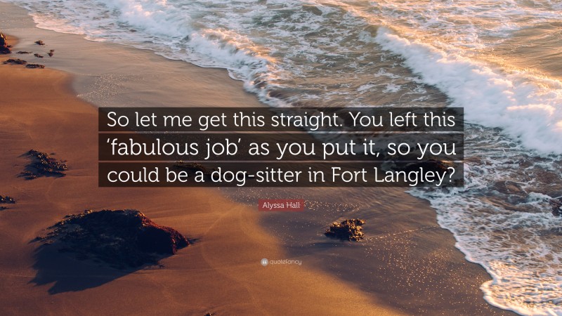 Alyssa Hall Quote: “So let me get this straight. You left this ‘fabulous job’ as you put it, so you could be a dog-sitter in Fort Langley?”