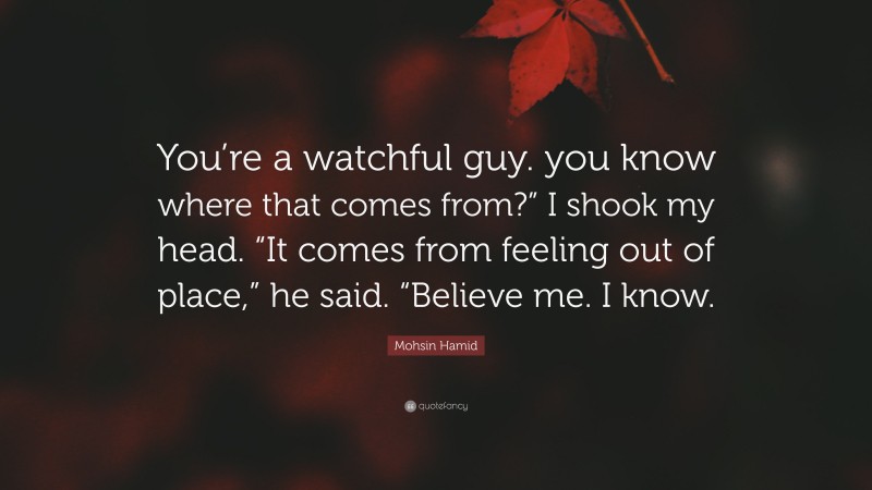 Mohsin Hamid Quote: “You’re a watchful guy. you know where that comes from?” I shook my head. “It comes from feeling out of place,” he said. “Believe me. I know.”
