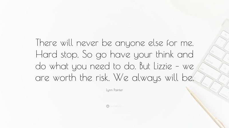Lynn Painter Quote: “There will never be anyone else for me. Hard stop. So go have your think and do what you need to do. But Lizzie – we are worth the risk. We always will be.”