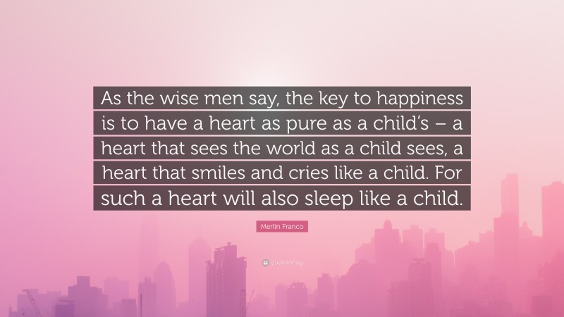 Merlin Franco Quote: “As the wise men say, the key to happiness is to have a heart as pure as a child’s – a heart that sees the world as a child sees, a heart that smiles and cries like a child. For such a heart will also sleep like a child.”