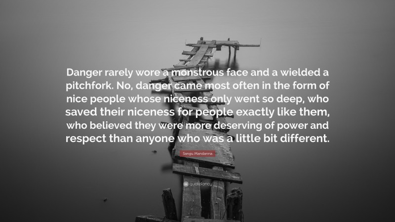 Sangu Mandanna Quote: “Danger rarely wore a monstrous face and a wielded a pitchfork. No, danger came most often in the form of nice people whose niceness only went so deep, who saved their niceness for people exactly like them, who believed they were more deserving of power and respect than anyone who was a little bit different.”
