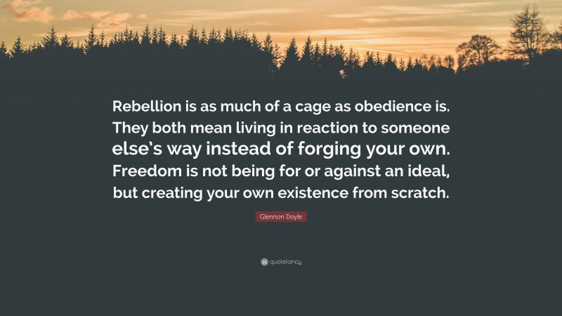 Glennon Doyle Quote: “Rebellion is as much of a cage as obedience is. They both mean living in reaction to someone else’s way instead of forging your own. Freedom is not being for or against an ideal, but creating your own existence from scratch.”