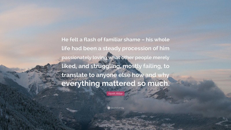 Kaveh Akbar Quote: “He felt a flash of familiar shame – his whole life had been a steady procession of him passionately loving what other people merely liked, and struggling, mostly failing, to translate to anyone else how and why everything mattered so much.”