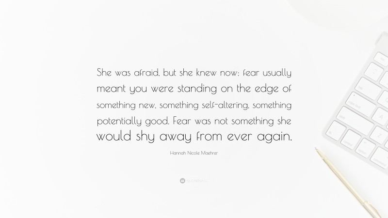 Hannah Nicole Maehrer Quote: “She was afraid, but she knew now: fear usually meant you were standing on the edge of something new, something self-altering, something potentially good. Fear was not something she would shy away from ever again.”