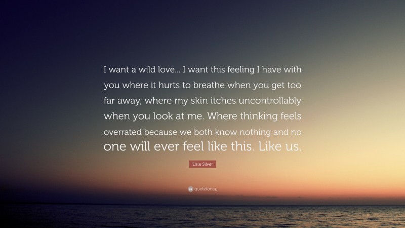 Elsie Silver Quote: “I want a wild love... I want this feeling I have with you where it hurts to breathe when you get too far away, where my skin itches uncontrollably when you look at me. Where thinking feels overrated because we both know nothing and no one will ever feel like this. Like us.”