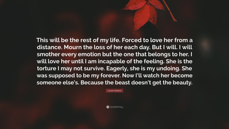 Lauren Roberts Quote: “This will be the rest of my life. Forced to love her from a distance. Mourn the loss of her each day. But I will. I will smother every emotion but the one that belongs to her. I will love her until I am incapable of the feeling. She is the torture I may not survive. Eagerly, she is my undoing. She was supposed to be my forever. Now I’ll watch her become someone else’s. Because the beast doesn’t get the beauty.”