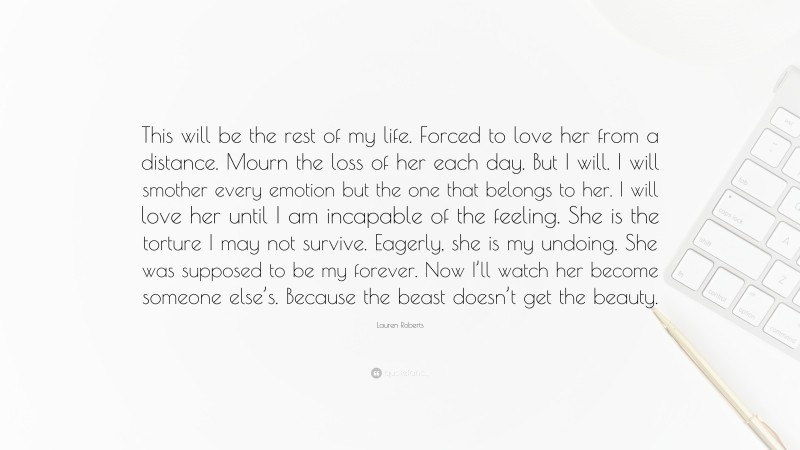 Lauren Roberts Quote: “This will be the rest of my life. Forced to love her from a distance. Mourn the loss of her each day. But I will. I will smother every emotion but the one that belongs to her. I will love her until I am incapable of the feeling. She is the torture I may not survive. Eagerly, she is my undoing. She was supposed to be my forever. Now I’ll watch her become someone else’s. Because the beast doesn’t get the beauty.”