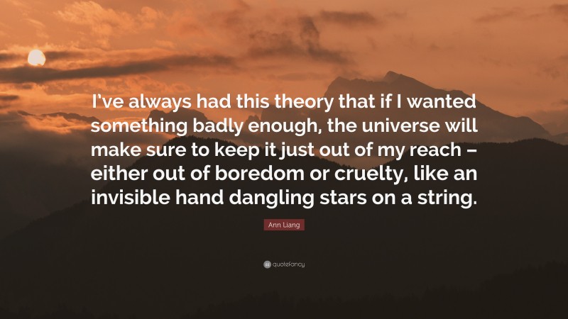Ann Liang Quote: “I’ve always had this theory that if I wanted something badly enough, the universe will make sure to keep it just out of my reach – either out of boredom or cruelty, like an invisible hand dangling stars on a string.”