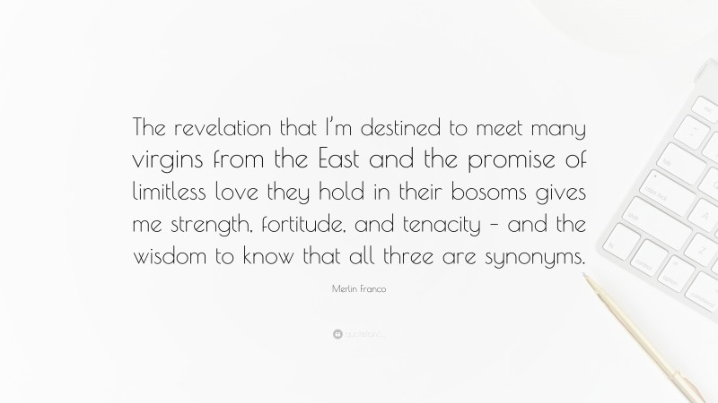 Merlin Franco Quote: “The revelation that I’m destined to meet many virgins from the East and the promise of limitless love they hold in their bosoms gives me strength, fortitude, and tenacity – and the wisdom to know that all three are synonyms.”