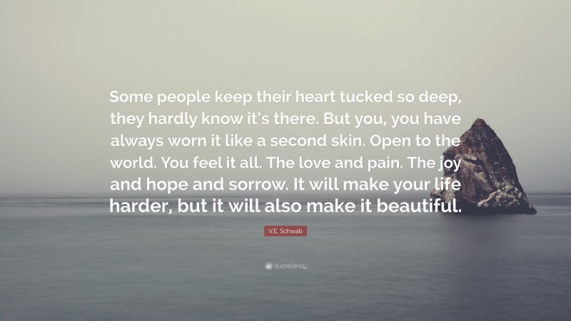 V.E. Schwab Quote: “Some people keep their heart tucked so deep, they hardly know it’s there. But you, you have always worn it like a second skin. Open to the world. You feel it all. The love and pain. The joy and hope and sorrow. It will make your life harder, but it will also make it beautiful.”