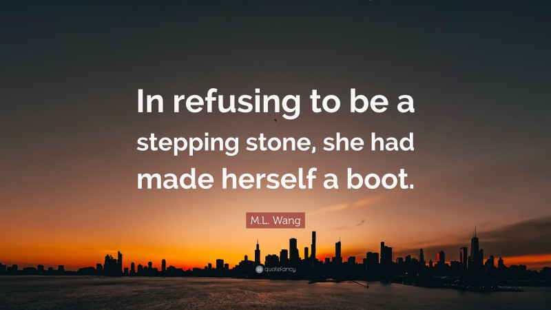 M.L. Wang Quote: “In refusing to be a stepping stone, she had made herself a boot.”