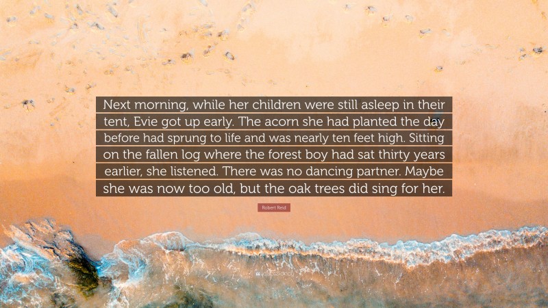 Robert Reid Quote: “Next morning, while her children were still asleep in their tent, Evie got up early. The acorn she had planted the day before had sprung to life and was nearly ten feet high. Sitting on the fallen log where the forest boy had sat thirty years earlier, she listened. There was no dancing partner. Maybe she was now too old, but the oak trees did sing for her.”