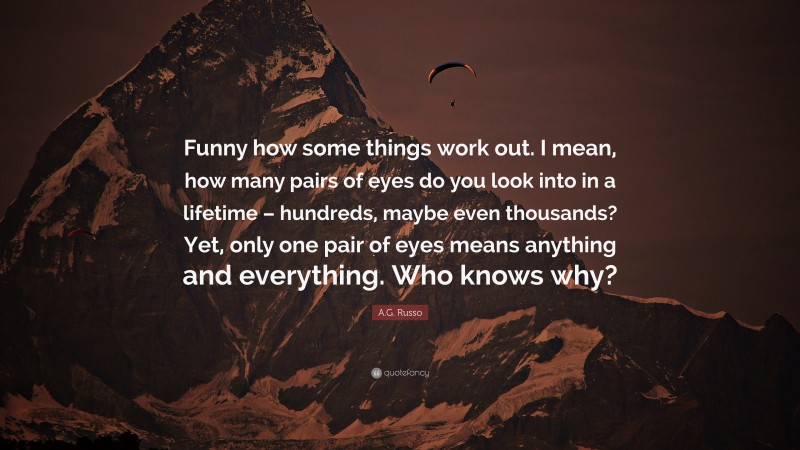 A.G. Russo Quote: “Funny how some things work out. I mean, how many pairs of eyes do you look into in a lifetime – hundreds, maybe even thousands? Yet, only one pair of eyes means anything and everything. Who knows why?”