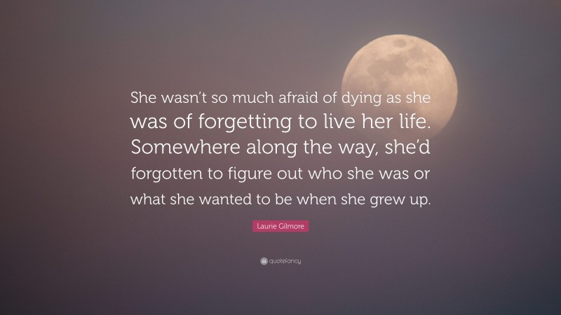 Laurie Gilmore Quote: “She wasn’t so much afraid of dying as she was of forgetting to live her life. Somewhere along the way, she’d forgotten to figure out who she was or what she wanted to be when she grew up.”