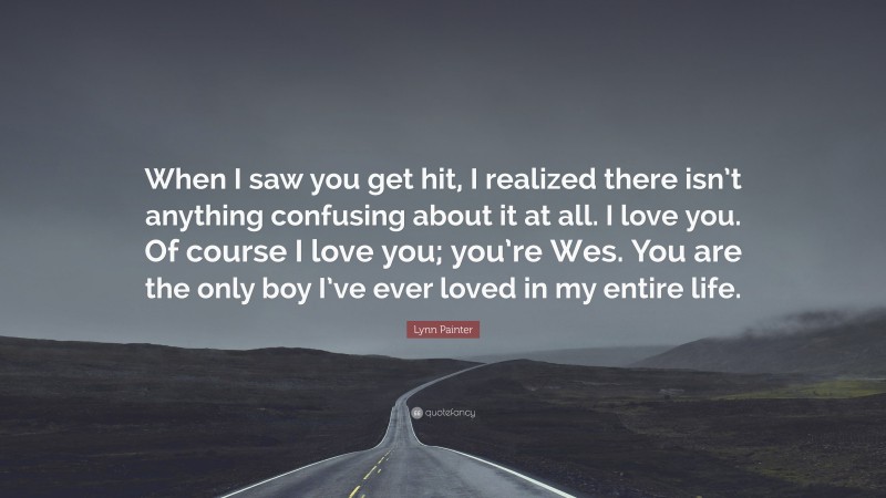 Lynn Painter Quote: “When I saw you get hit, I realized there isn’t anything confusing about it at all. I love you. Of course I love you; you’re Wes. You are the only boy I’ve ever loved in my entire life.”