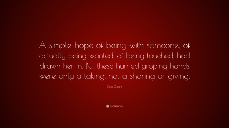 Delia Owens Quote: “A simple hope of being with someone, of actually being wanted, of being touched, had drawn her in. But these hurried groping hands were only a taking, not a sharing or giving.”
