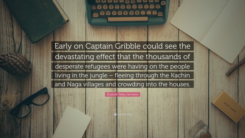 Elizabeth Tebby Germaine Quote: “Early on Captain Gribble could see the devastating effect that the thousands of desperate refugees were having on the people living in the jungle – fleeing through the Kachin and Naga villages and crowding into the houses.”