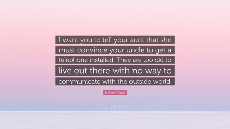 R. Gerry Fabian Quote: “I want you to tell your aunt that she must convince your uncle to get a telephone installed. They are too old to live out there with no way to communicate with the outside world.”