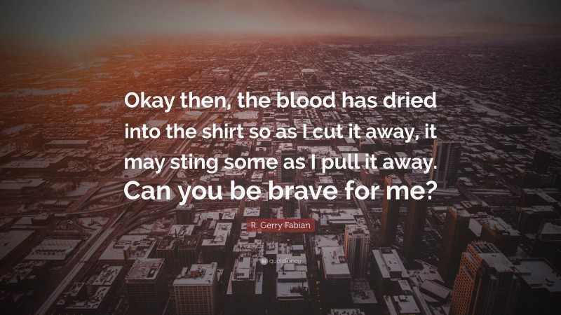 R. Gerry Fabian Quote: “Okay then, the blood has dried into the shirt so as I cut it away, it may sting some as I pull it away. Can you be brave for me?”