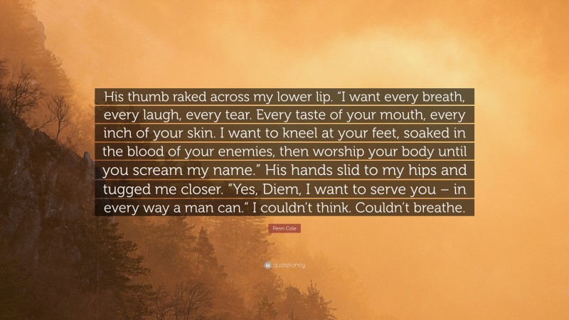 Penn Cole Quote: “His thumb raked across my lower lip. “I want every breath, every laugh, every tear. Every taste of your mouth, every inch of your skin. I want to kneel at your feet, soaked in the blood of your enemies, then worship your body until you scream my name.” His hands slid to my hips and tugged me closer. “Yes, Diem, I want to serve you – in every way a man can.” I couldn’t think. Couldn’t breathe.”