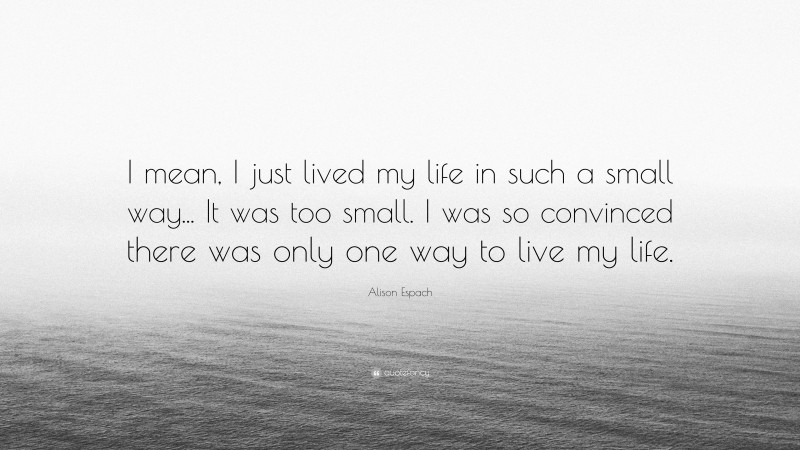 Alison Espach Quote: “I mean, I just lived my life in such a small way... It was too small. I was so convinced there was only one way to live my life.”