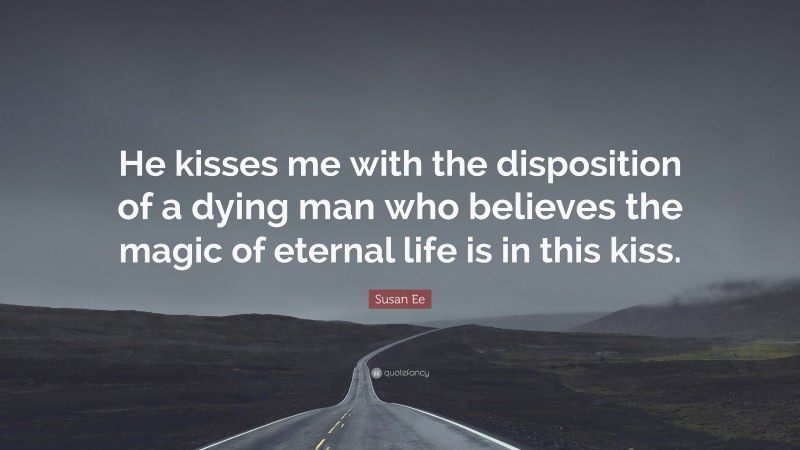 Susan Ee Quote: “He kisses me with the disposition of a dying man who believes the magic of eternal life is in this kiss.”