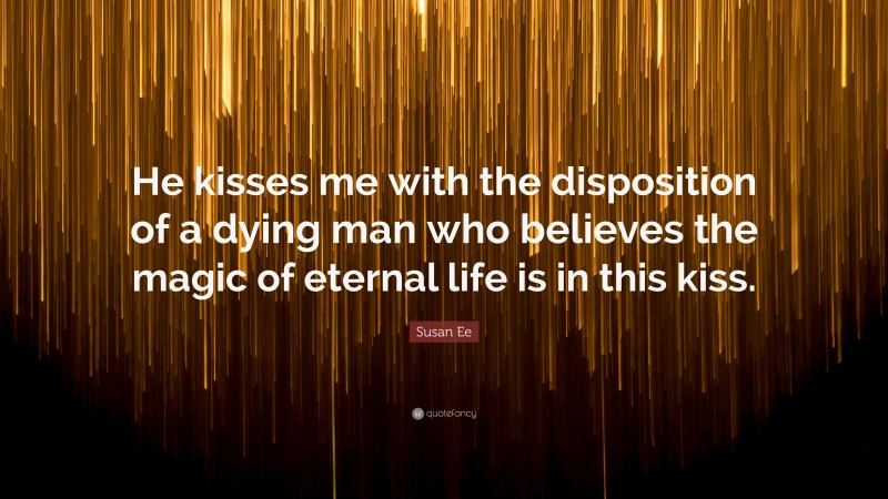 Susan Ee Quote: “He kisses me with the disposition of a dying man who believes the magic of eternal life is in this kiss.”
