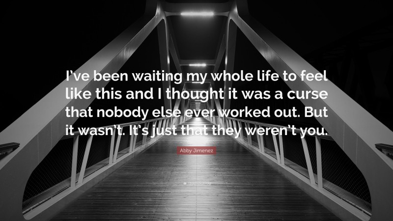 Abby Jimenez Quote: “I’ve been waiting my whole life to feel like this and I thought it was a curse that nobody else ever worked out. But it wasn’t. It’s just that they weren’t you.”