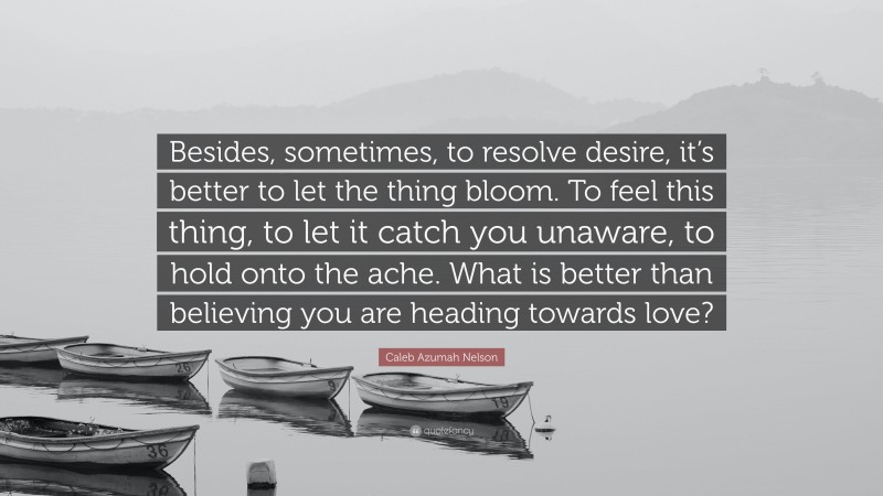 Caleb Azumah Nelson Quote: “Besides, sometimes, to resolve desire, it’s better to let the thing bloom. To feel this thing, to let it catch you unaware, to hold onto the ache. What is better than believing you are heading towards love?”