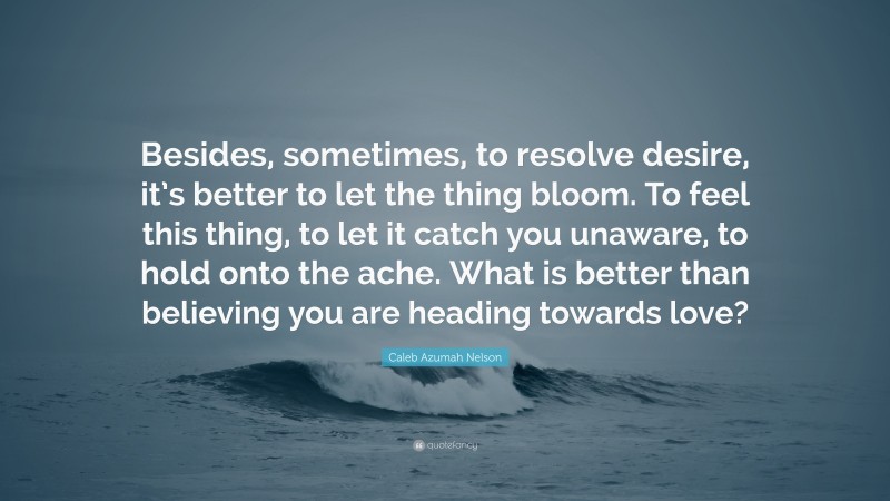 Caleb Azumah Nelson Quote: “Besides, sometimes, to resolve desire, it’s better to let the thing bloom. To feel this thing, to let it catch you unaware, to hold onto the ache. What is better than believing you are heading towards love?”
