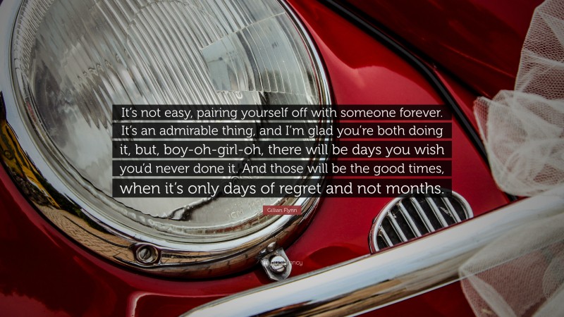 Gillian Flynn Quote: “It’s not easy, pairing yourself off with someone forever. It’s an admirable thing, and I’m glad you’re both doing it, but, boy-oh-girl-oh, there will be days you wish you’d never done it. And those will be the good times, when it’s only days of regret and not months.”
