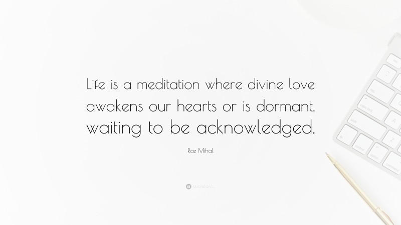 Raz Mihal Quote: “Life is a meditation where divine love awakens our hearts or is dormant, waiting to be acknowledged.”