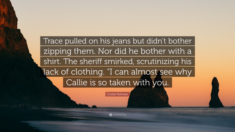 Cricket Rohman Quote: “Trace pulled on his jeans but didn’t bother zipping them. Nor did he bother with a shirt. The sheriff smirked, scrutinizing his lack of clothing. “I can almost see why Callie is so taken with you.”