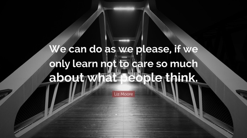 Liz Moore Quote: “We can do as we please, if we only learn not to care so much about what people think.”
