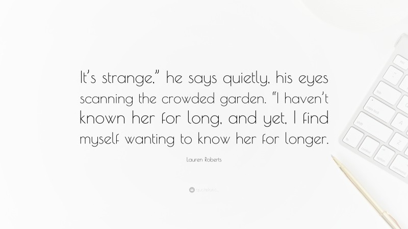Lauren Roberts Quote: “It’s strange,” he says quietly, his eyes scanning the crowded garden. “I haven’t known her for long, and yet, I find myself wanting to know her for longer.”