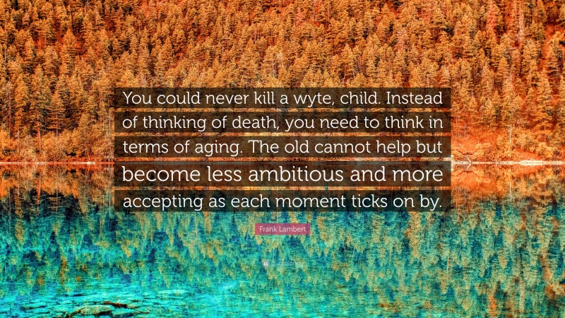 Frank Lambert Quote: “You could never kill a wyte, child. Instead of thinking of death, you need to think in terms of aging. The old cannot help but become less ambitious and more accepting as each moment ticks on by.”
