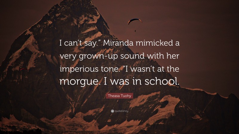 Theasa Tuohy Quote: “I can’t say.” Miranda mimicked a very grown-up sound with her imperious tone. “I wasn’t at the morgue. I was in school.”