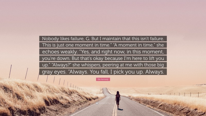 Elle Kennedy Quote: “Nobody likes failure, G. But I maintain that this isn’t failure. This is just one moment in time.” “A moment in time,” she echoes weakly. “Yes, and right now, in this moment, you’re down. But that’s okay because I’m here to lift you up.” “Always?” she whispers, peering at me with those big gray eyes. “Always. You fall, I pick you up. Always.”