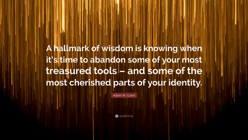 Adam M. Grant Quote: “A hallmark of wisdom is knowing when it’s time to abandon some of your most treasured tools – and some of the most cherished parts of your identity.”