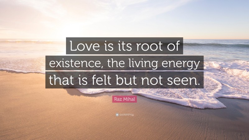 Raz Mihal Quote: “Love is its root of existence, the living energy that is felt but not seen.”