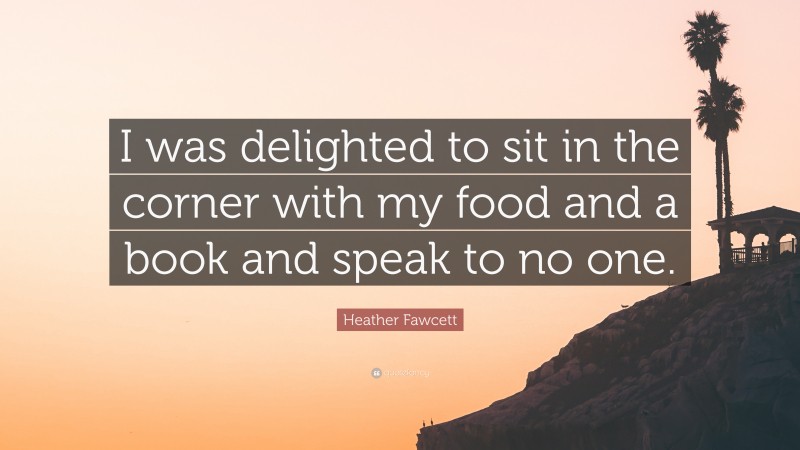 Heather Fawcett Quote: “I was delighted to sit in the corner with my food and a book and speak to no one.”
