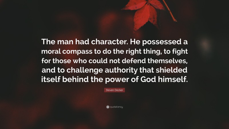 Steven Decker Quote: “The man had character. He possessed a moral compass to do the right thing, to fight for those who could not defend themselves, and to challenge authority that shielded itself behind the power of God himself.”