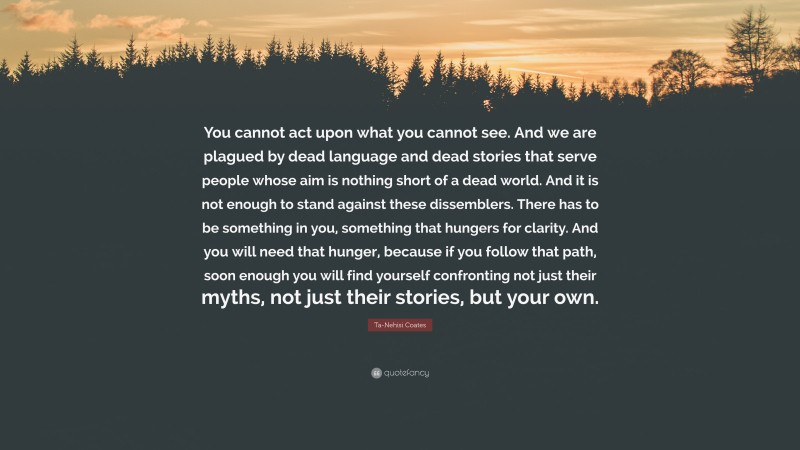 Ta-Nehisi Coates Quote: “You cannot act upon what you cannot see. And we are plagued by dead language and dead stories that serve people whose aim is nothing short of a dead world. And it is not enough to stand against these dissemblers. There has to be something in you, something that hungers for clarity. And you will need that hunger, because if you follow that path, soon enough you will find yourself confronting not just their myths, not just their stories, but your own.”