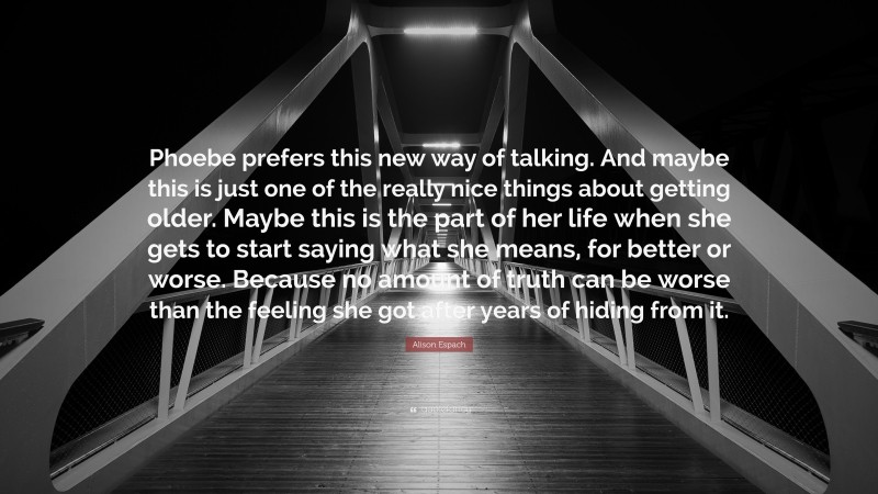 Alison Espach Quote: “Phoebe prefers this new way of talking. And maybe this is just one of the really nice things about getting older. Maybe this is the part of her life when she gets to start saying what she means, for better or worse. Because no amount of truth can be worse than the feeling she got after years of hiding from it.”
