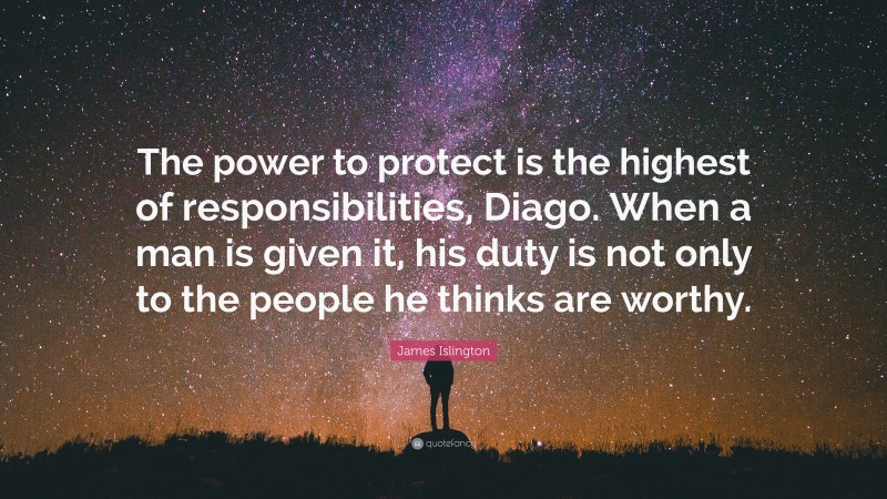 James Islington Quote: “The power to protect is the highest of responsibilities, Diago. When a man is given it, his duty is not only to the people he thinks are worthy.”