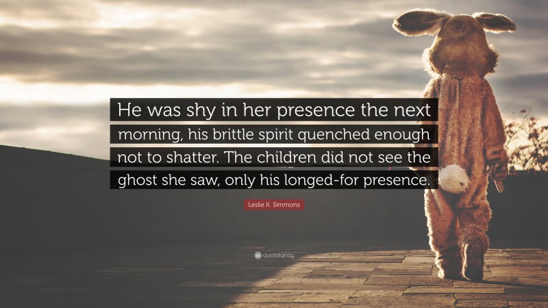 Leslie K. Simmons Quote: “He was shy in her presence the next morning, his brittle spirit quenched enough not to shatter. The children did not see the ghost she saw, only his longed-for presence.”