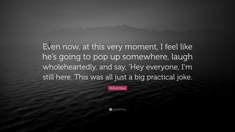 Behcet Kaya Quote: “Even now, at this very moment, I feel like he’s going to pop up somewhere, laugh wholeheartedly, and say, ‘Hey everyone, I’m still here. This was all just a big practical joke.”